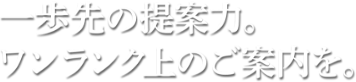 一歩先の提案力。ワンランク上のご案内を。